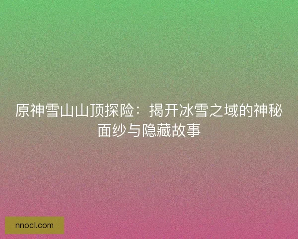 原神雪山山顶探险：揭开冰雪之域的神秘面纱与隐藏故事