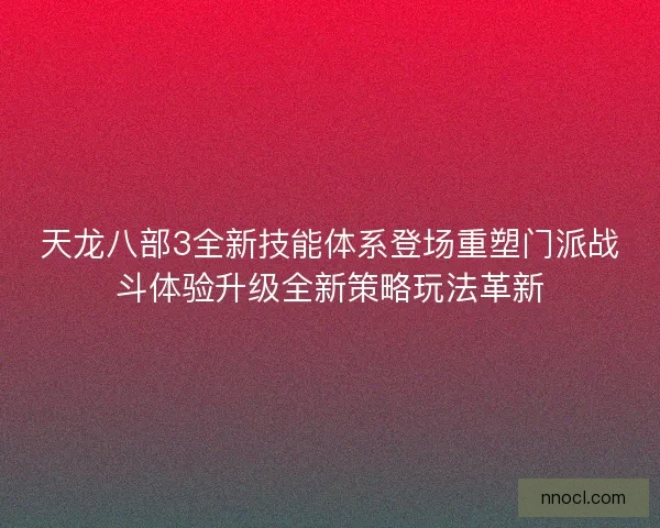天龙八部3全新技能体系登场重塑门派战斗体验升级全新策略玩法革新