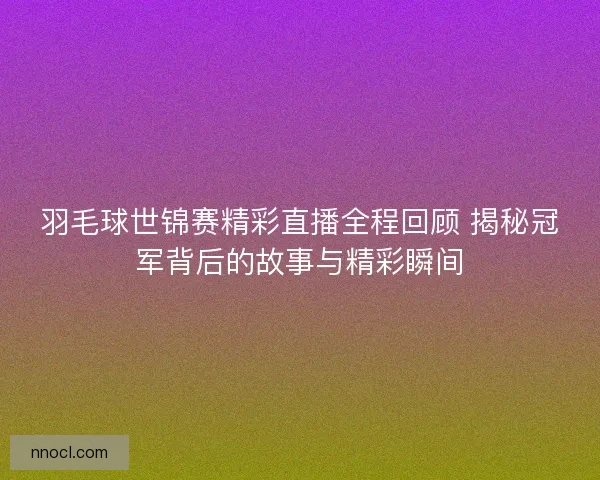 羽毛球世锦赛精彩直播全程回顾 揭秘冠军背后的故事与精彩瞬间
